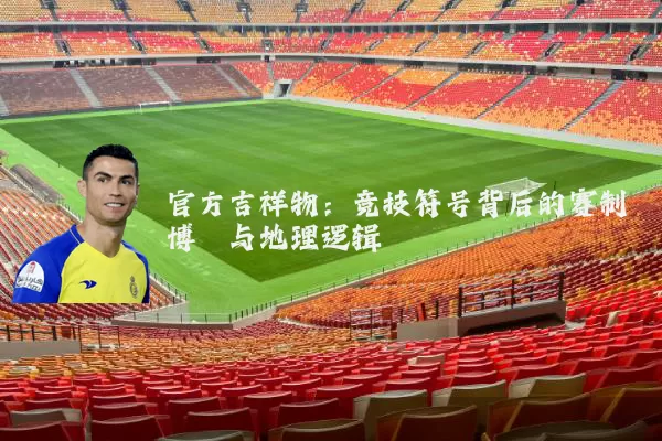 官方吉祥物：竞技符号背后的赛制博弈与地理逻辑